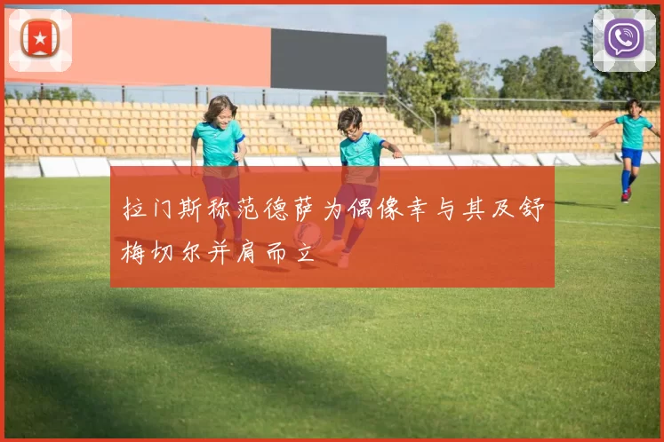 拉门斯称范德萨为偶像幸与其及舒梅切尔并肩而立