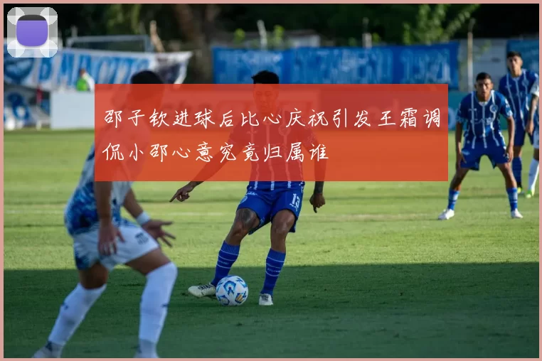 邵子钦进球后比心庆祝引发王霜调侃小邵心意究竟归属谁