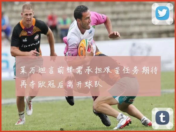 莱万坦言前锋需承担艰苦任务期待再夺欧冠后离开球队