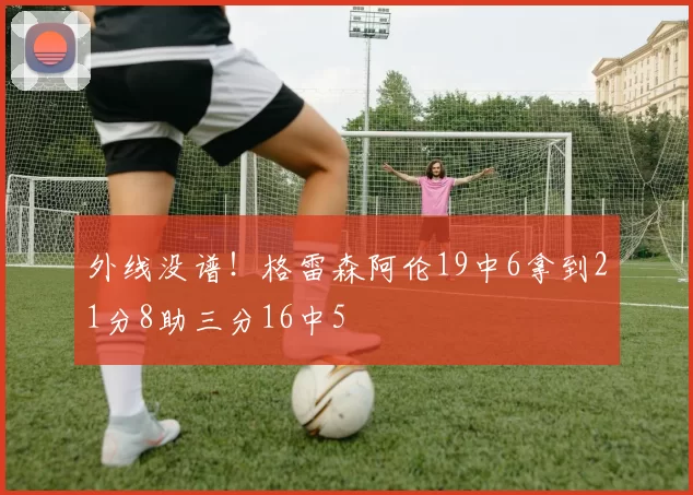 外线没谱！格雷森阿伦19中6拿到21分8助三分16中5