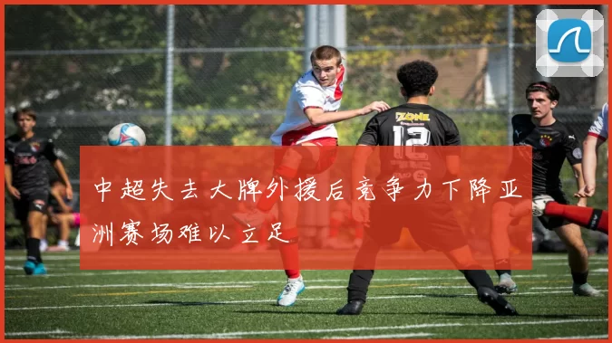 中超失去大牌外援后竞争力下降亚洲赛场难以立足