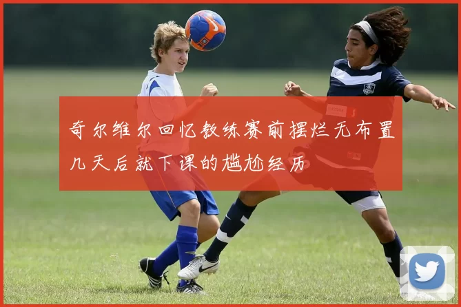 奇尔维尔回忆教练赛前摆烂无布置几天后就下课的尴尬经历