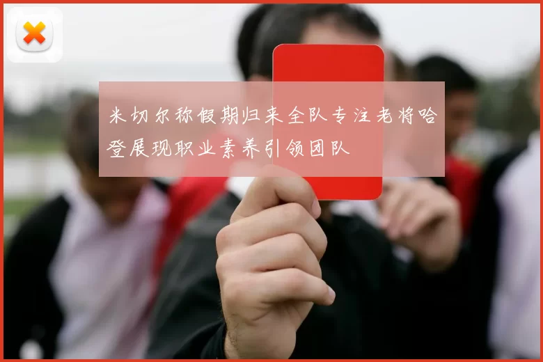 米切尔称假期归来全队专注老将哈登展现职业素养引领团队