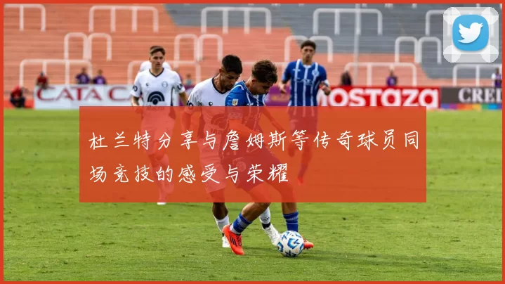 杜兰特分享与詹姆斯等传奇球员同场竞技的感受与荣耀