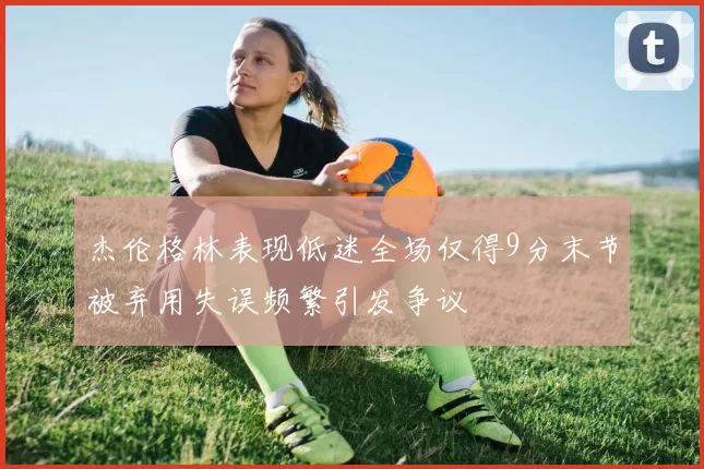 杰伦格林表现低迷全场仅得9分末节被弃用失误频繁引发争议