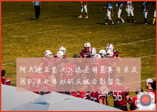 阿夫迪亚首次入选全明星赛与亲友团队共赴洛杉矶庆祝合影留念