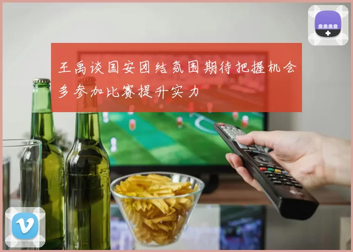 王禹谈国安团结氛围期待把握机会多参加比赛提升实力