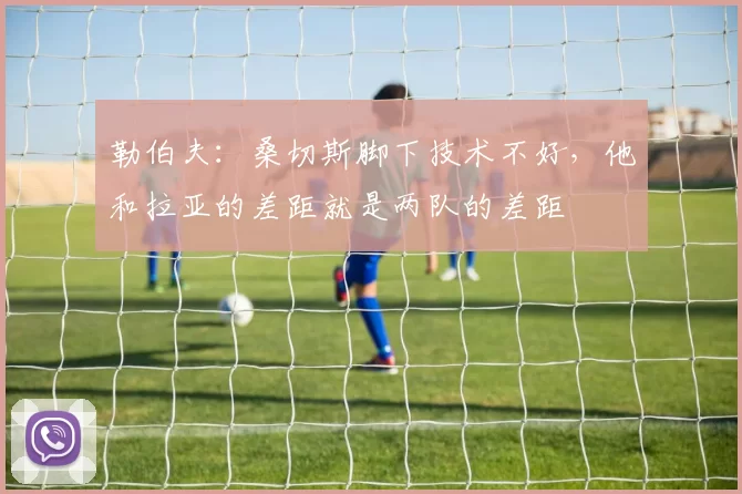 勒伯夫：桑切斯脚下技术不好，他和拉亚的差距就是两队的差距