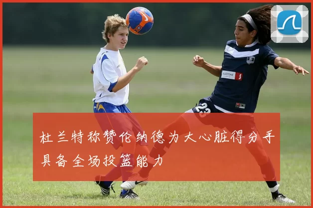 杜兰特称赞伦纳德为大心脏得分手具备全场投篮能力