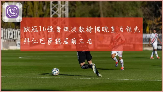 欧冠16强晋级次数榜揭晓皇马领先拜仁巴萨稳居前三名
